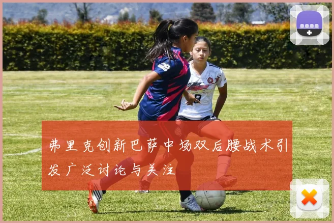 弗里克创新巴萨中场双后腰战术引发广泛讨论与关注